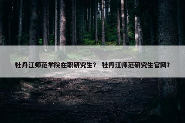 牡丹江师范学院在职研究生？ 牡丹江师范研究生官网？