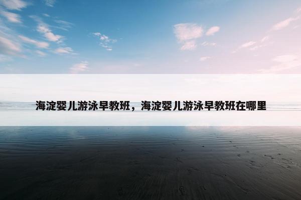 海淀婴儿游泳早教班，海淀婴儿游泳早教班在哪里