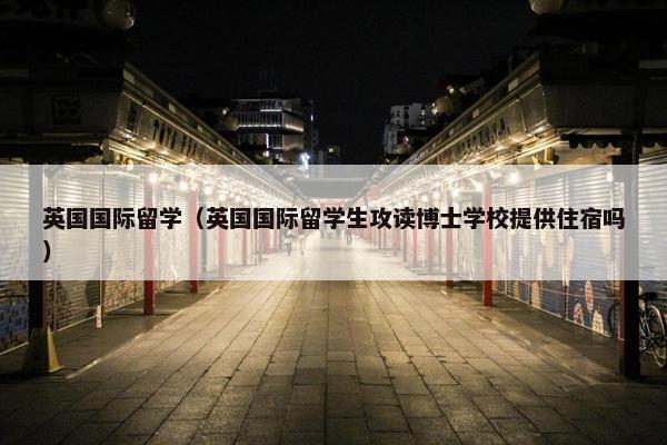 英国国际留学（英国国际留学生攻读博士学校提供住宿吗）
