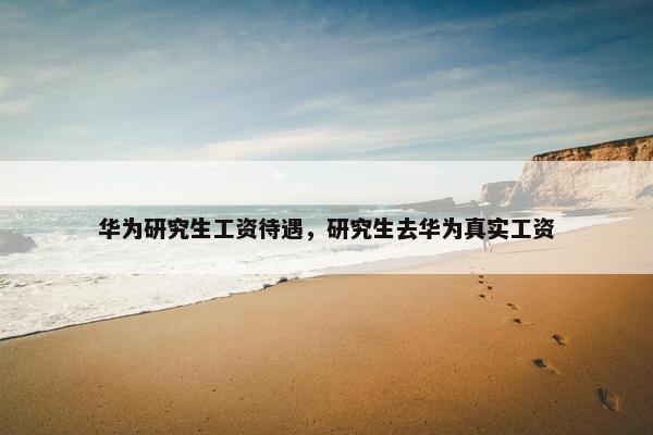 华为研究生工资待遇，研究生去华为真实工资