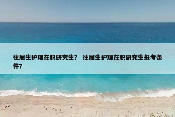 往届生护理在职研究生？ 往届生护理在职研究生报考条件？