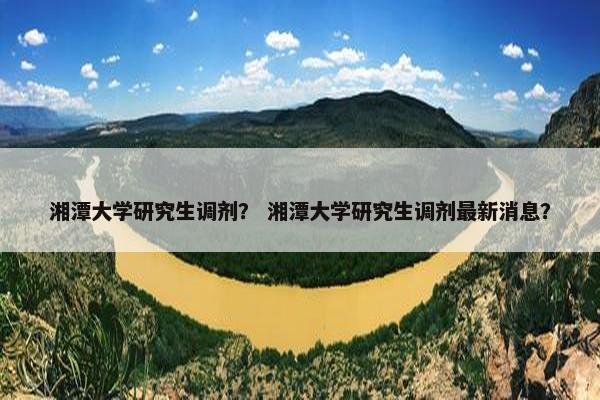 湘潭大学研究生调剂？ 湘潭大学研究生调剂最新消息？