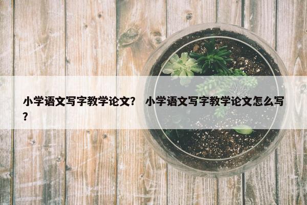 小学语文写字教学论文？ 小学语文写字教学论文怎么写？