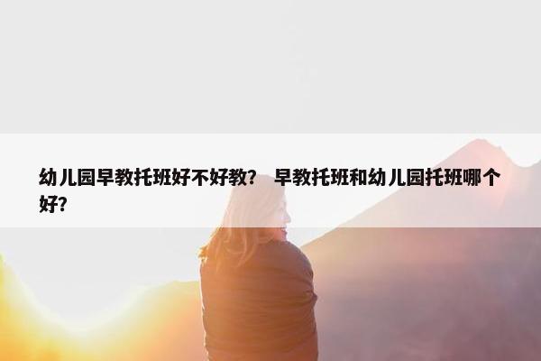 幼儿园早教托班好不好教？ 早教托班和幼儿园托班哪个好？