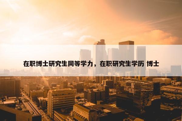 在职博士研究生同等学力，在职研究生学历 博士