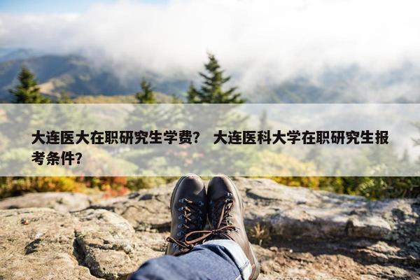 大连医大在职研究生学费？ 大连医科大学在职研究生报考条件？