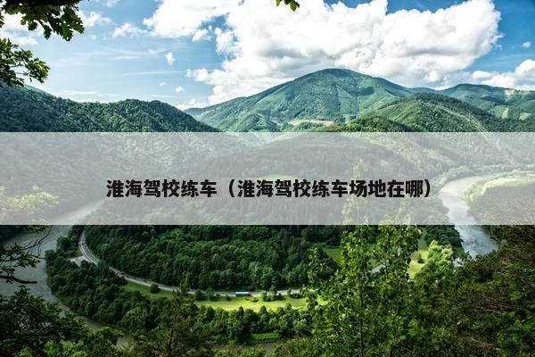 淮海驾校练车（淮海驾校练车场地在哪）