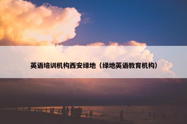 英语培训机构西安绿地（绿地英语教育机构）