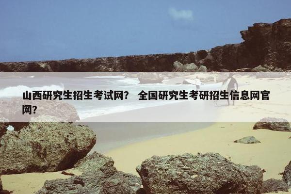 山西研究生招生考试网？ 全国研究生考研招生信息网官网？