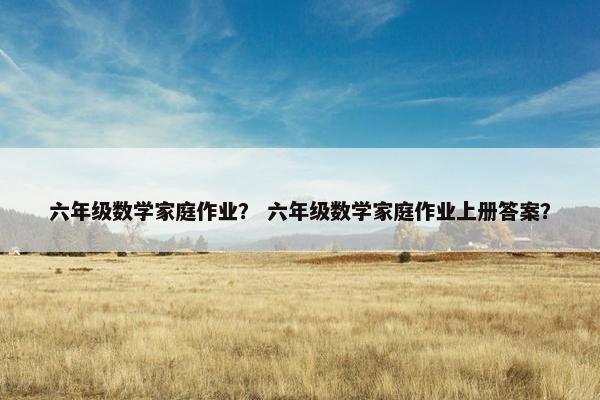 六年级数学家庭作业？ 六年级数学家庭作业上册答案？