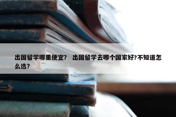 出国留学哪里便宜？ 出国留学去哪个国家好?不知道怎么选？