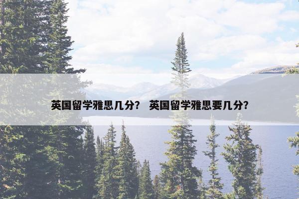 英国留学雅思几分？ 英国留学雅思要几分？