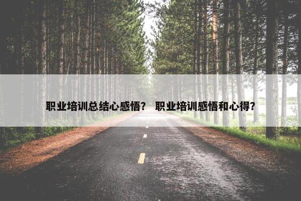 职业培训总结心感悟？ 职业培训感悟和心得？