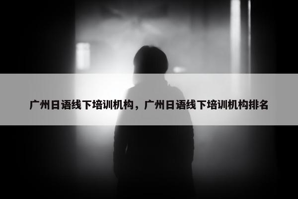 广州日语线下培训机构，广州日语线下培训机构排名
