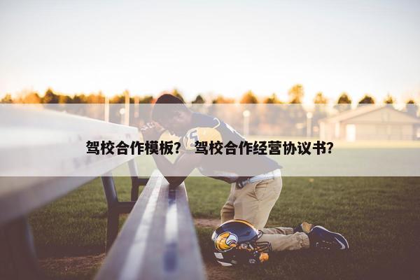 驾校合作模板？ 驾校合作经营协议书？