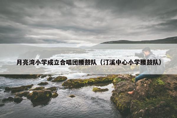 月亮湾小学成立合唱团腰鼓队（汀溪中心小学腰鼓队）