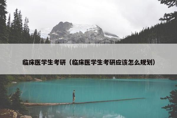 临床医学生考研（临床医学生考研应该怎么规划）