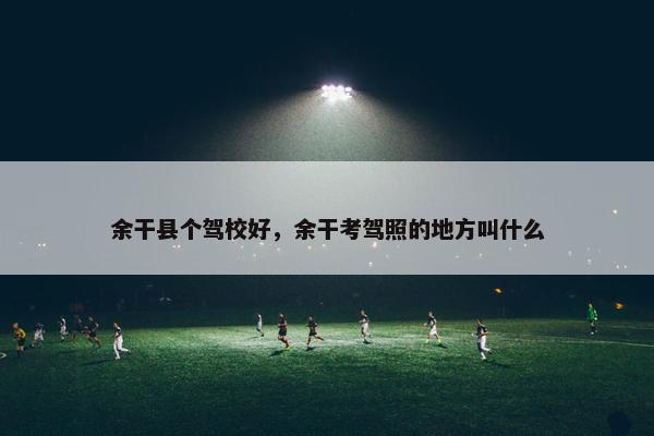 余干县个驾校好，余干考驾照的地方叫什么