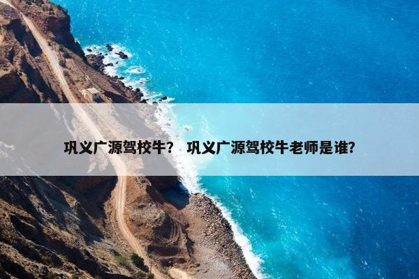 巩义广源驾校牛？ 巩义广源驾校牛老师是谁？