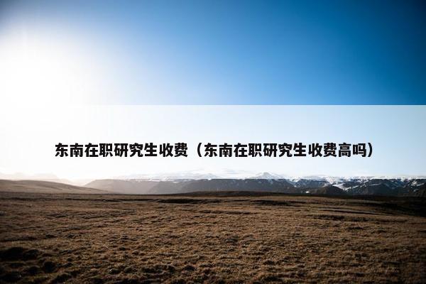 东南在职研究生收费（东南在职研究生收费高吗）
