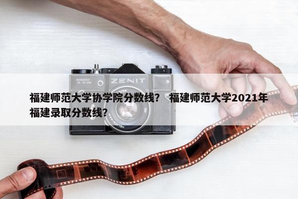 福建师范大学协学院分数线？ 福建师范大学2021年福建录取分数线？
