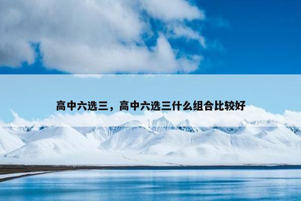 高中六选三，高中六选三什么组合比较好