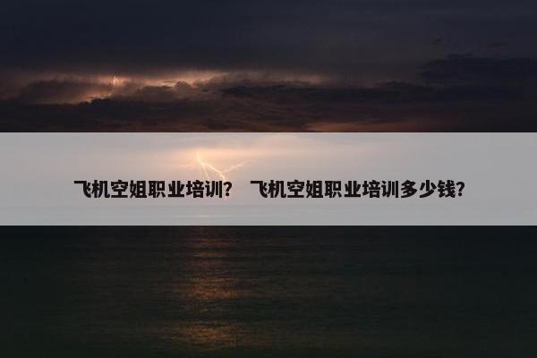 飞机空姐职业培训？ 飞机空姐职业培训多少钱？