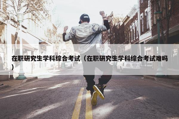 在职研究生学科综合考试（在职研究生学科综合考试难吗）
