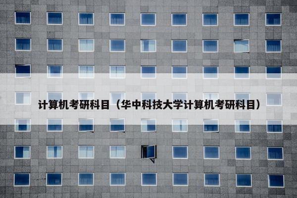 计算机考研科目（华中科技大学计算机考研科目）