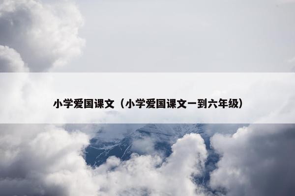 小学爱国课文（小学爱国课文一到六年级）
