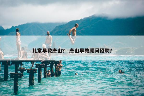 儿童早教唐山？ 唐山早教顾问招聘？