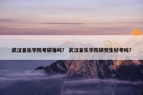 武汉音乐学院考研难吗？ 武汉音乐学院研究生好考吗？
