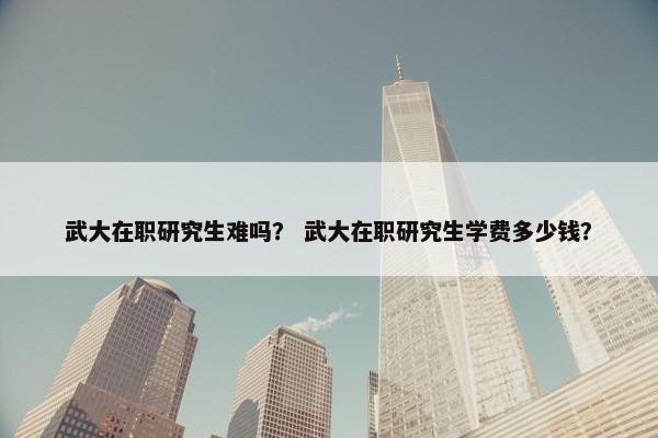 武大在职研究生难吗？ 武大在职研究生学费多少钱？