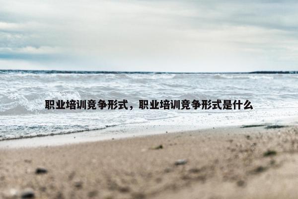 职业培训竞争形式，职业培训竞争形式是什么