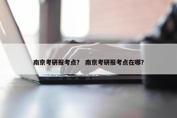 南京考研报考点？ 南京考研报考点在哪？