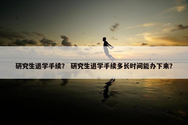 研究生退学手续？ 研究生退学手续多长时间能办下来？