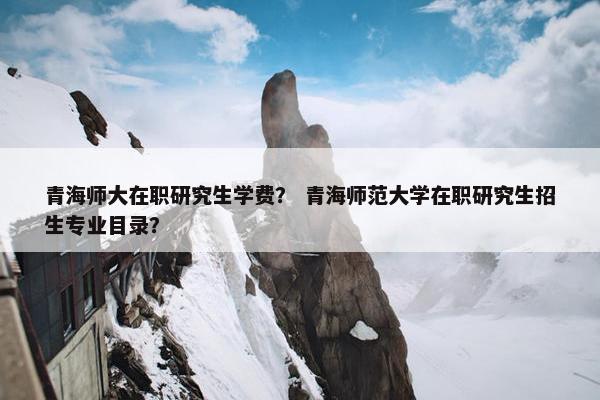 青海师大在职研究生学费？ 青海师范大学在职研究生招生专业目录？