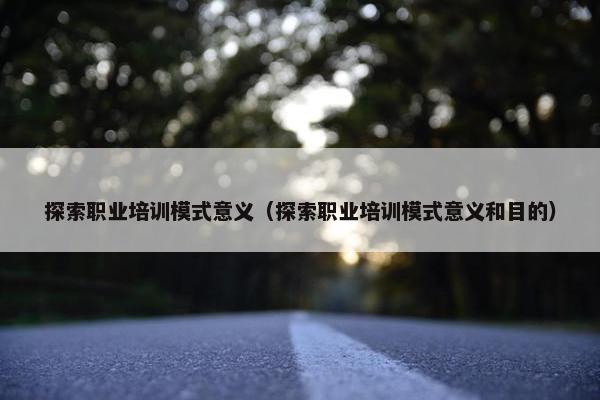 探索职业培训模式意义（探索职业培训模式意义和目的）