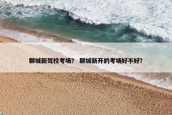 聊城新驾校考场？ 聊城新开的考场好不好？
