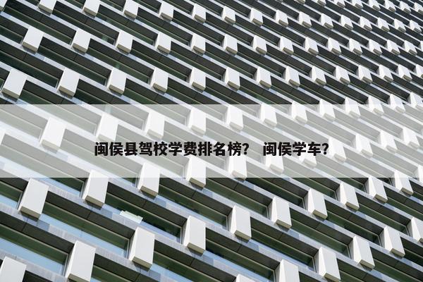 闽侯县驾校学费排名榜？ 闽侯学车？