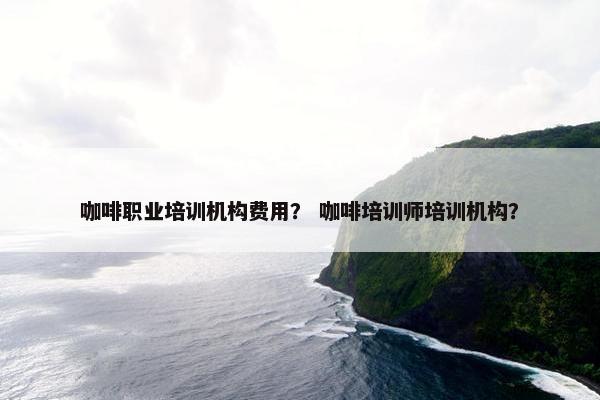 咖啡职业培训机构费用？ 咖啡培训师培训机构？