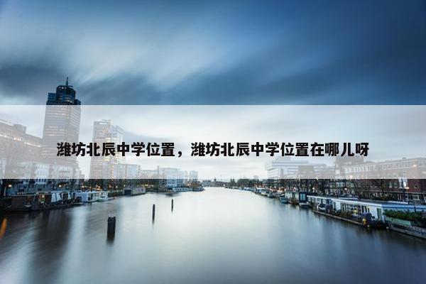 潍坊北辰中学位置，潍坊北辰中学位置在哪儿呀