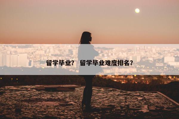 留学毕业？ 留学毕业难度排名？