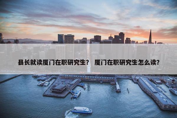 县长就读厦门在职研究生？ 厦门在职研究生怎么读？