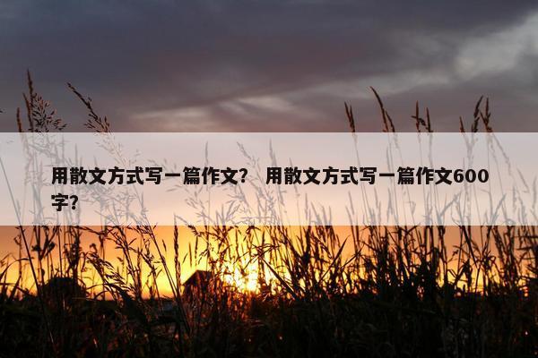 用散文方式写一篇作文？ 用散文方式写一篇作文600字？