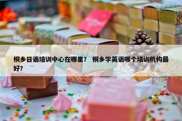 桐乡日语培训中心在哪里？ 桐乡学英语哪个培训机构最好？
