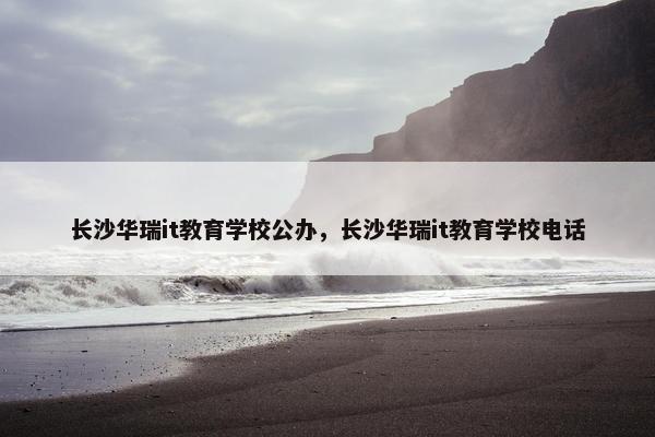 长沙华瑞it教育学校公办，长沙华瑞it教育学校电话