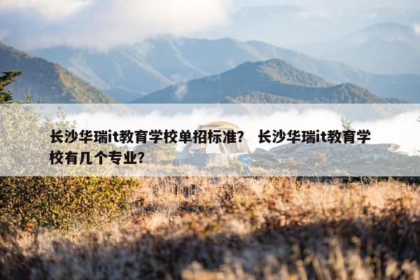 长沙华瑞it教育学校单招标准？ 长沙华瑞it教育学校有几个专业？