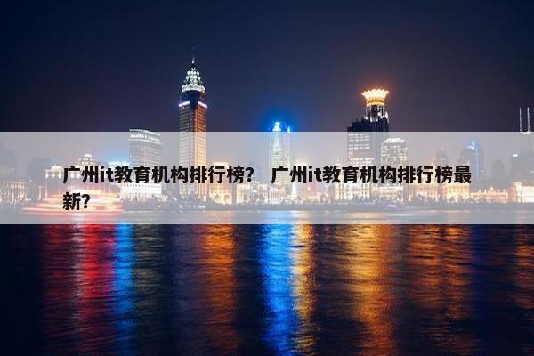 广州it教育机构排行榜？ 广州it教育机构排行榜最新？