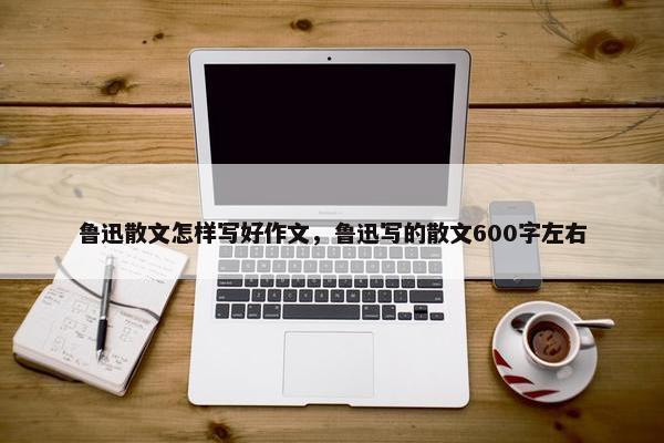 鲁迅散文怎样写好作文，鲁迅写的散文600字左右